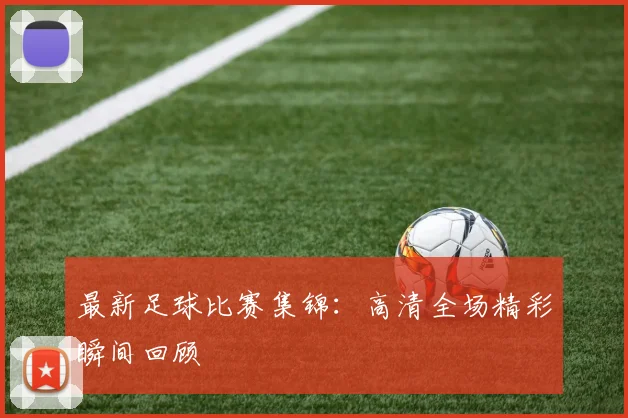 最新足球比赛集锦:高清全场精彩瞬间回顾