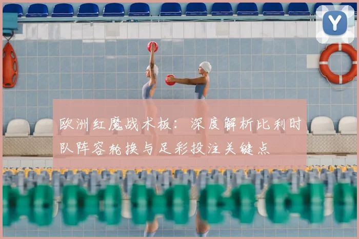 欧洲红魔战术板:深度解析比利时队阵容轮换与足彩投注关键点