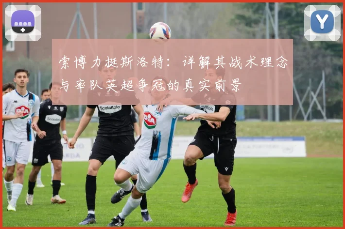 索博力挺斯洛特:详解其战术理念与率队英超争冠的真实前景