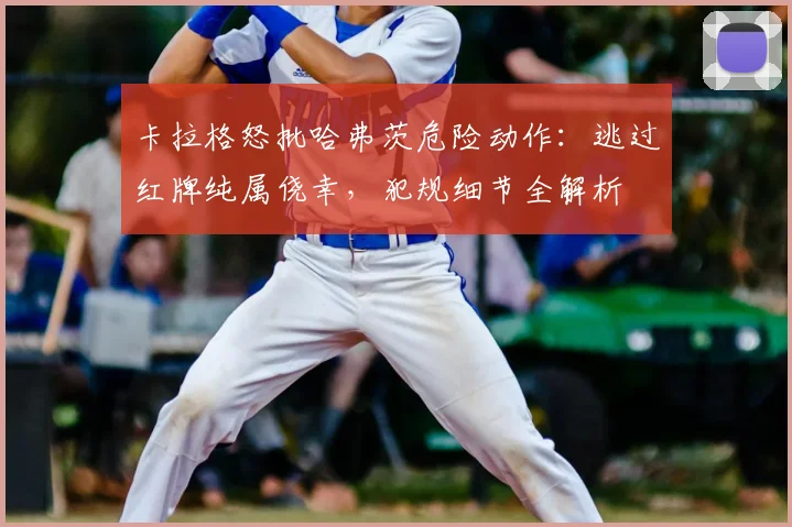卡拉格怒批哈弗茨危险动作:逃过红牌纯属侥幸,犯规细节全解析