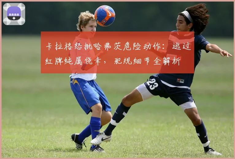 卡拉格怒批哈弗茨危险动作：逃过红牌纯属侥幸，犯规细节全解析