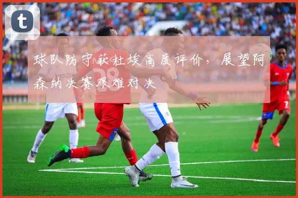 球队防守获杜埃高度评价,展望阿森纳决赛艰难对决