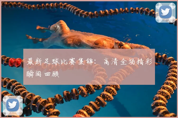 最新足球比赛集锦：高清全场精彩瞬间回顾