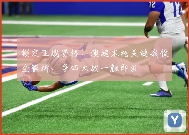 锁定亚战资格！澳超末轮关键战役全解析，争四大战一触即发