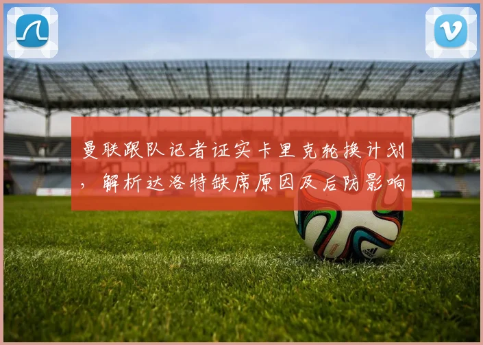 曼联跟队记者证实卡里克轮换计划,解析达洛特缺席原因及后防影响