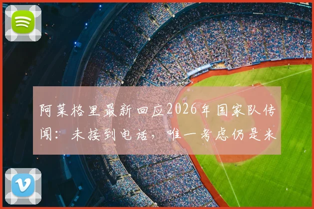 阿莱格里最新回应2026年国家队传闻：未接到电话，唯一考虑仍是米兰，未来规划详解