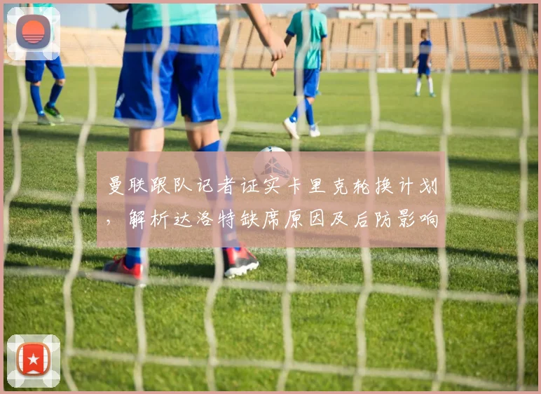 曼联跟队记者证实卡里克轮换计划,解析达洛特缺席原因及后防影响