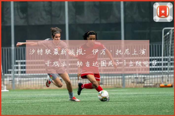 沙特联最新战报:伊万·托尼上演帽子戏法,助吉达国民3-1击败哈萨征服