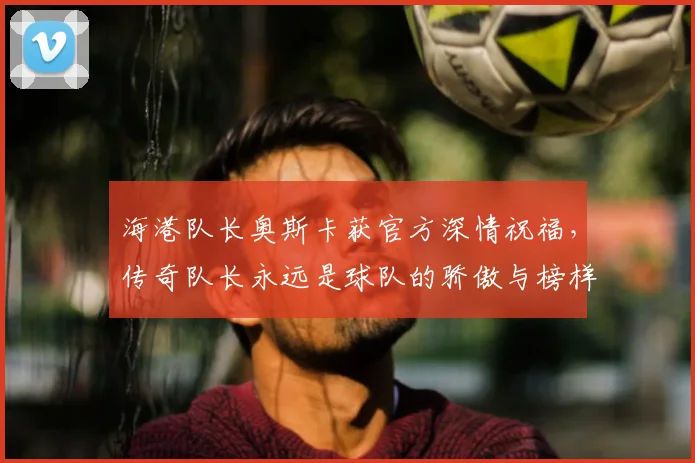 海港队长奥斯卡获官方深情祝福,传奇队长永远是球队的骄傲与榜样